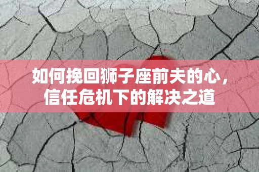 如何挽回狮子座前夫的心,信任危机下的解决之道 如何挽回狮子座前夫的心,信任危机下的解决之道