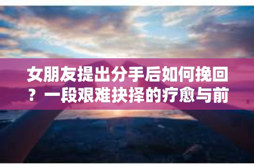 女朋友提出分手后如何挽回?一段艰难抉择的疗愈与前行之路 女朋友提出分手后如何挽回?一段艰难抉择的疗愈与前行之路