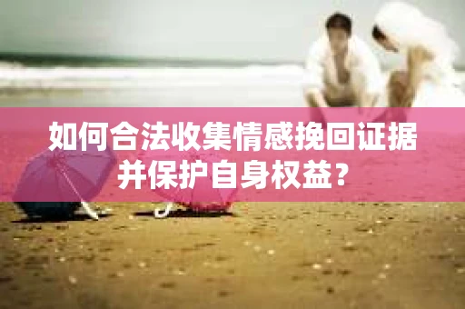 如何合法收集情感挽回证据并保护自身权益? 如何合法收集情感挽回证据并保护自身权益?