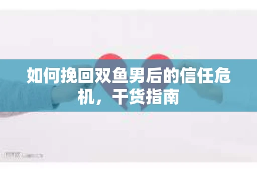 如何挽回双鱼男后的信任危机,干货指南 如何挽回双鱼男后的信任危机,干货指南