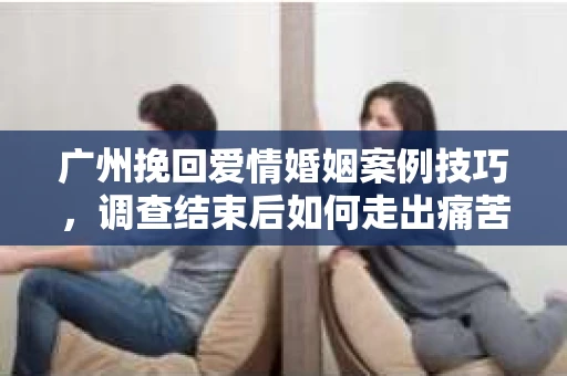 广州挽回爱情婚姻案例技巧，调查结束后如何走出痛苦并做出明智决策？