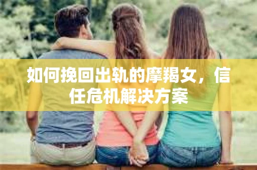 如何挽回出轨的摩羯女,信任危机解决方案 如何挽回出轨的摩羯女,信任危机解决方案