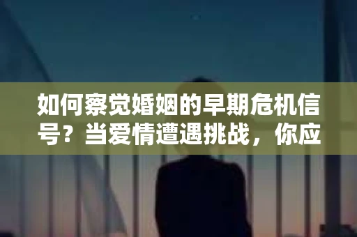 如何察觉婚姻的早期危机信号?当爱情遭遇挑战,你应该怎么办? 如何察觉婚姻的早期危机信号?当爱情遭遇挑战,你应该怎么办?