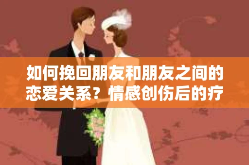 如何挽回朋友和朋友之间的恋爱关系?情感创伤后的疗愈与决策之路 如何挽回朋友和朋友之间的恋爱关系?情感创伤后的疗愈与决策之路