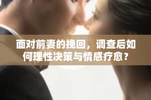 面对前妻的挽回,调查后如何理性决策与情感疗愈? 面对前妻的挽回,调查后如何理性决策与情感疗愈?