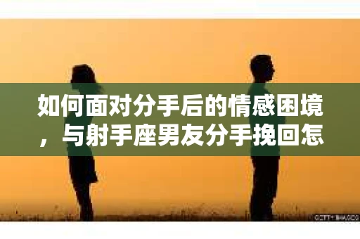 如何面对分手后的情感困境,与射手座男友分手挽回怎么办? 如何面对分手后的情感困境,与射手座男友分手挽回怎么办?