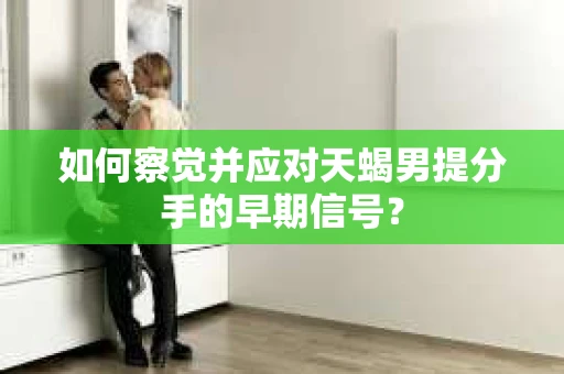 如何察觉并应对天蝎男提分手的早期信号？