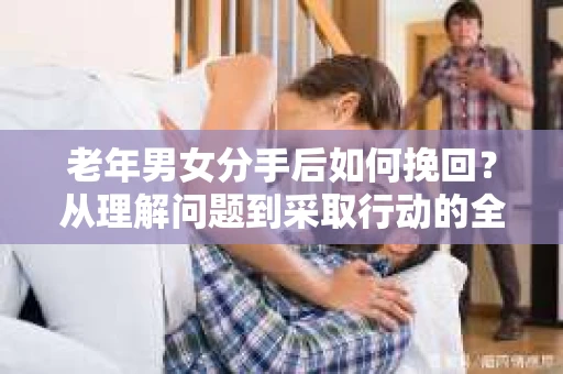 老年男女分手后如何挽回？从理解问题到采取行动的全面指南