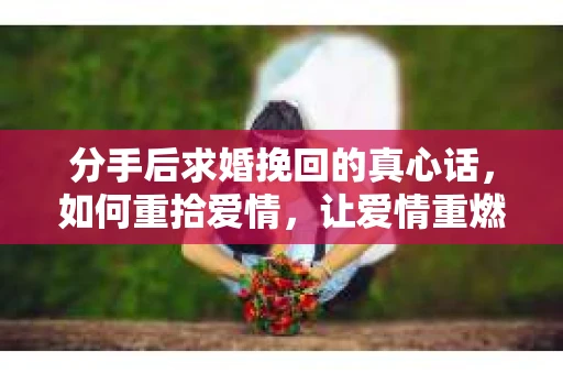 分手后求婚挽回的真心话，如何重拾爱情，让爱情重燃？
