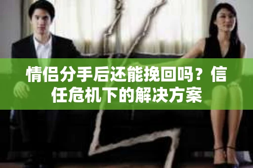 情侣分手后还能挽回吗？信任危机下的解决方案