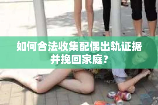 如何合法收集配偶出轨证据并挽回家庭? 如何合法收集配偶出轨证据并挽回家庭?