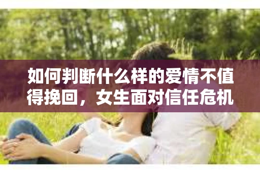 如何判断什么样的爱情不值得挽回，女生面对信任危机怎么办？