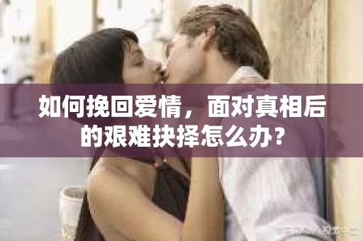如何挽回爱情,面对真相后的艰难抉择怎么办? 如何挽回爱情,面对真相后的艰难抉择怎么办?