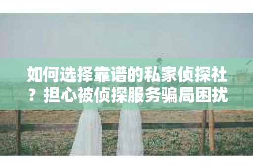 如何选择靠谱的私家侦探社？担心被侦探服务骗局困扰怎么办？