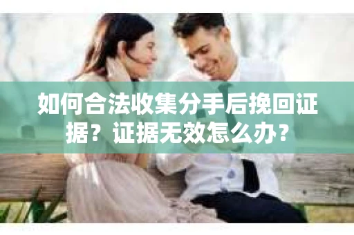 如何合法收集分手后挽回证据？证据无效怎么办？