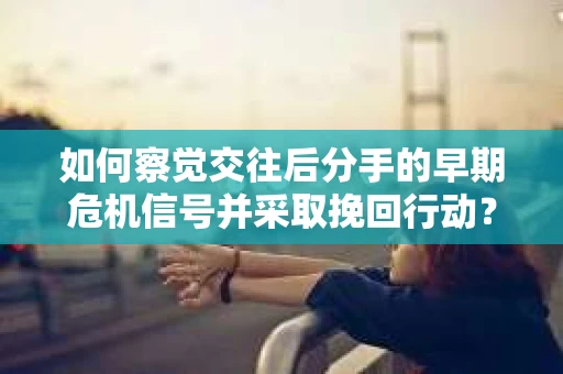 如何察觉交往后分手的早期危机信号并采取挽回行动？