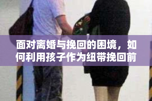 面对离婚与挽回的困境，如何利用孩子作为纽带挽回前夫的技巧？