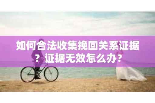 如何合法收集挽回关系证据？证据无效怎么办？