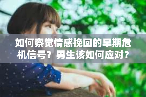 如何察觉情感挽回的早期危机信号？男生该如何应对？
