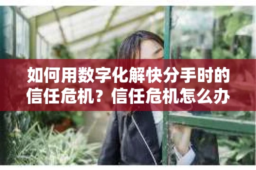 如何用数字化解快分手时的信任危机？信任危机怎么办？