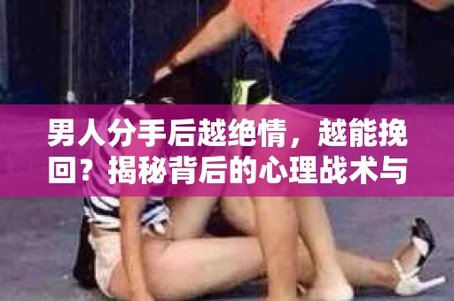 男人分手后越绝情，越能挽回？揭秘背后的心理战术与实际操作