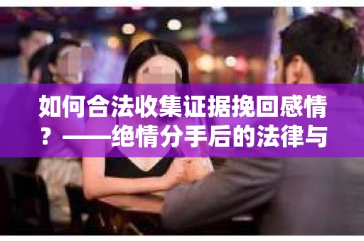 如何合法收集证据挽回感情？——绝情分手后的法律与取证策略