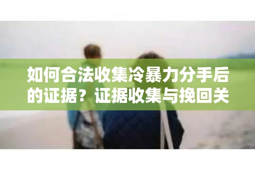 如何合法收集冷暴力分手后的证据？证据收集与挽回关系怎么办？