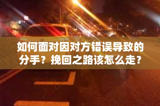如何面对因对方错误导致的分手？挽回之路该怎么走？