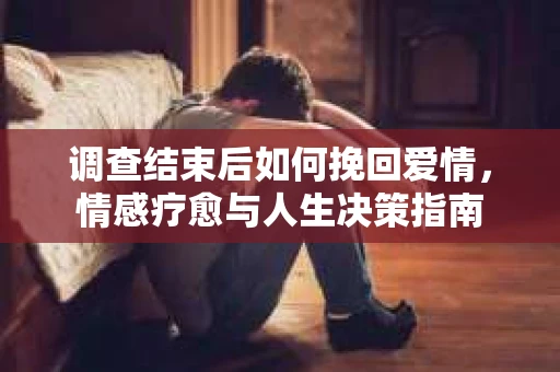 调查结束后如何挽回爱情，情感疗愈与人生决策指南