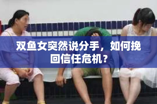 双鱼女突然说分手，如何挽回信任危机？