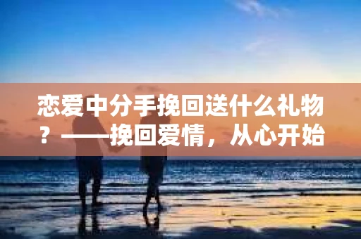 恋爱中分手挽回送什么礼物？——挽回爱情，从心开始