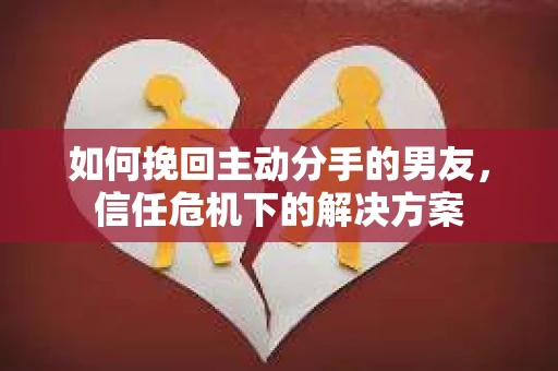 如何挽回主动分手的男友，信任危机下的解决方案