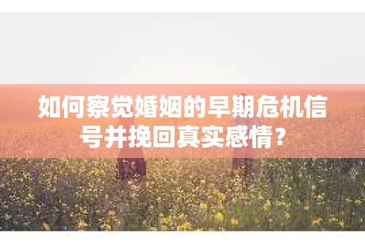 如何察觉婚姻的早期危机信号并挽回真实感情？
