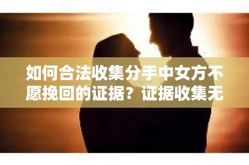 如何合法收集分手中女方不愿挽回的证据？证据收集无效怎么办？