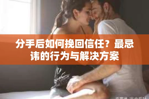 分手后如何挽回信任？最忌讳的行为与解决方案