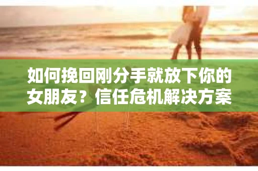 如何挽回刚分手就放下你的女朋友？信任危机解决方案
