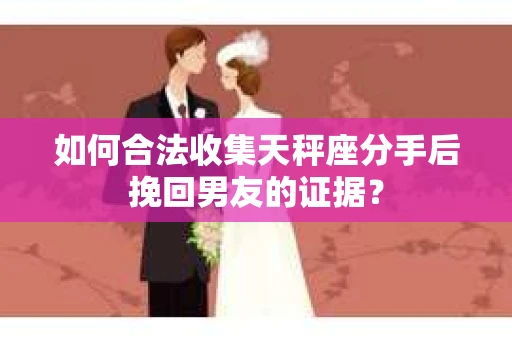 如何合法收集天秤座分手后挽回男友的证据？