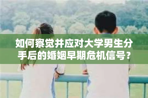 如何察觉并应对大学男生分手后的婚姻早期危机信号？