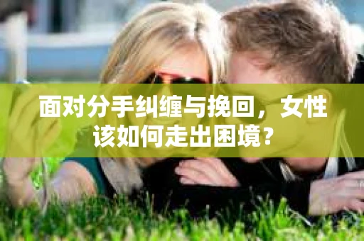 面对分手纠缠与挽回，女性该如何走出困境？