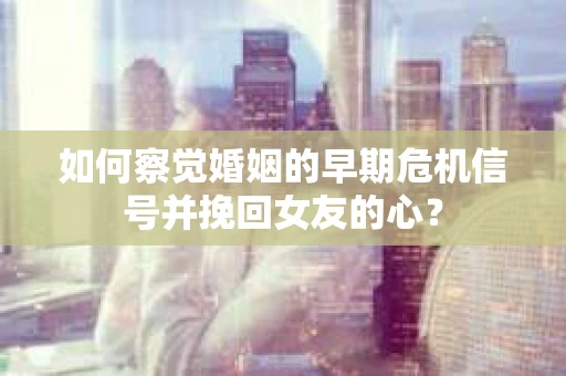 如何察觉婚姻的早期危机信号并挽回女友的心？