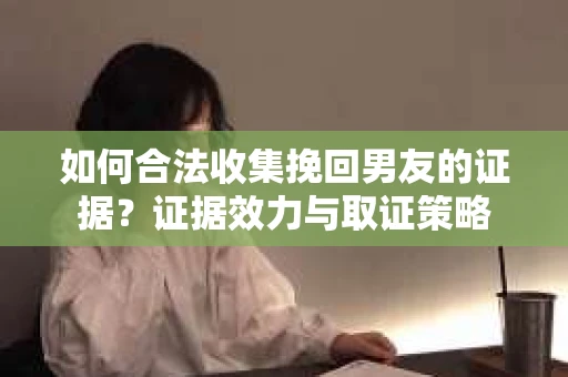 如何合法收集挽回男友的证据？证据效力与取证策略