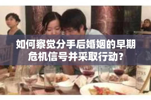 如何察觉分手后婚姻的早期危机信号并采取行动？