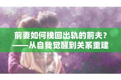 前妻如何挽回出轨的前夫？——从自我觉醒到关系重建的全面指南