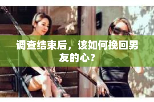 调查结束后，该如何挽回男友的心？