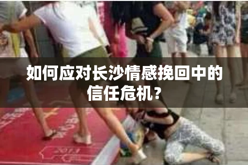 如何应对长沙情感挽回中的信任危机? 如何应对长沙情感挽回中的信任危机?
