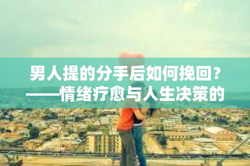 男人提的分手后如何挽回?——情绪疗愈与人生决策的干货指南 男人提的分手后如何挽回?——情绪疗愈与人生决策的干货指南