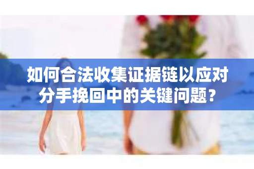 如何合法收集证据链以应对分手挽回中的关键问题？