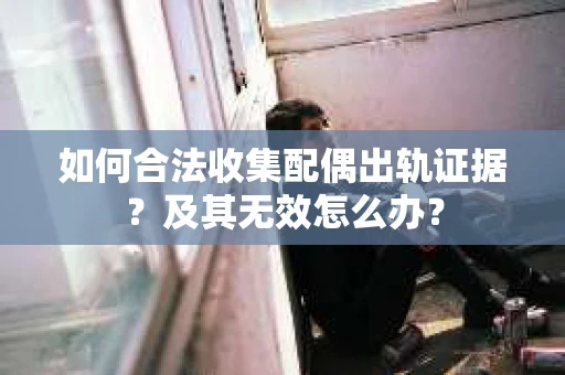如何合法收集配偶出轨证据？及其无效怎么办？