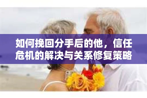 如何挽回分手后的他，信任危机的解决与关系修复策略