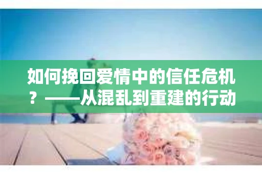 如何挽回爱情中的信任危机？——从混乱到重建的行动指南